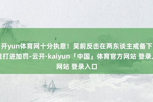 开yun体育网十分执意！吴前反击在两东谈主戒备下上篮打进加罚-云开·kaiyun「中国」体育官方网站 登录入口