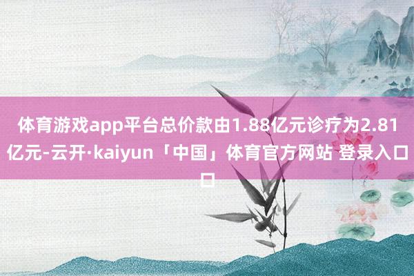 体育游戏app平台总价款由1.88亿元诊疗为2.81亿元-云开·kaiyun「中国」体育官方网站 登录入口