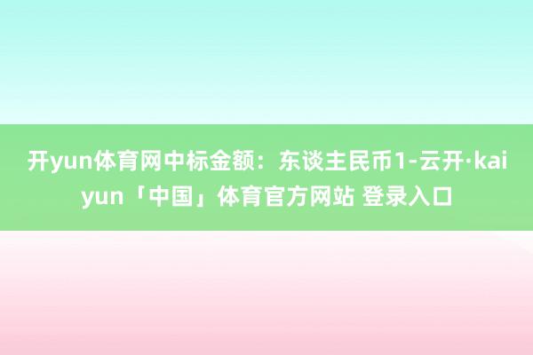 开yun体育网中标金额：东谈主民币1-云开·kaiyun「中国」体育官方网站 登录入口