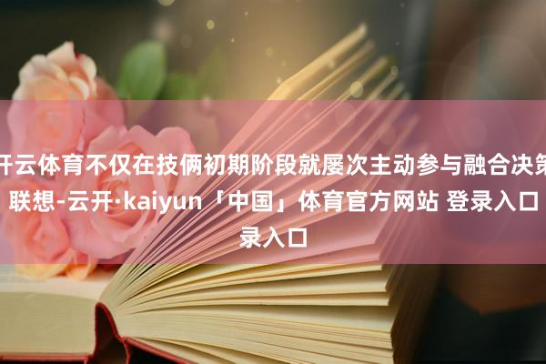 开云体育不仅在技俩初期阶段就屡次主动参与融合决策联想-云开·kaiyun「中国」体育官方网站 登录入口