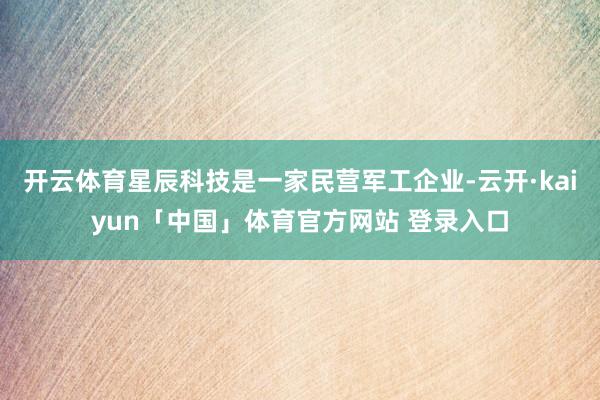 开云体育星辰科技是一家民营军工企业-云开·kaiyun「中国」体育官方网站 登录入口