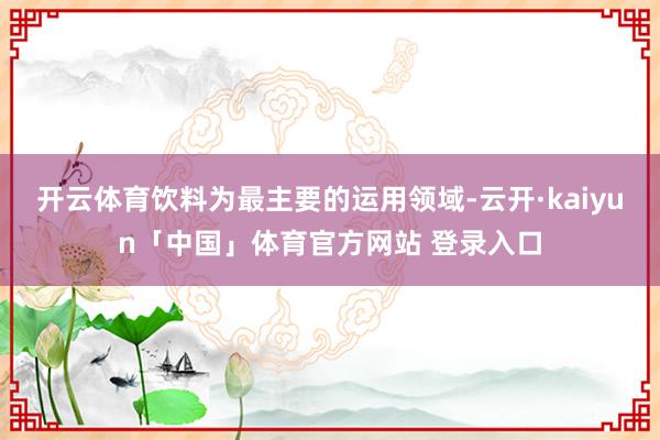 开云体育饮料为最主要的运用领域-云开·kaiyun「中国」体育官方网站 登录入口