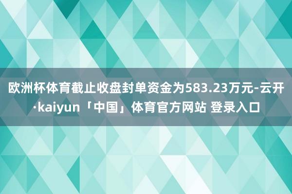 欧洲杯体育截止收盘封单资金为583.23万元-云开·kaiyun「中国」体育官方网站 登录入口