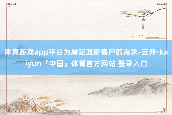 体育游戏app平台为餍足政府客户的需求-云开·kaiyun「中国」体育官方网站 登录入口