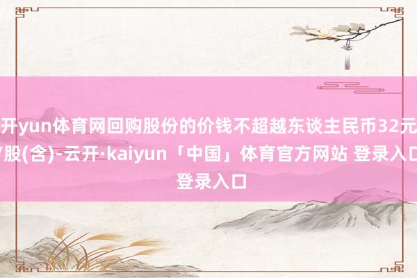 开yun体育网回购股份的价钱不超越东谈主民币32元/股(含)-云开·kaiyun「中国」体育官方网站 登录入口